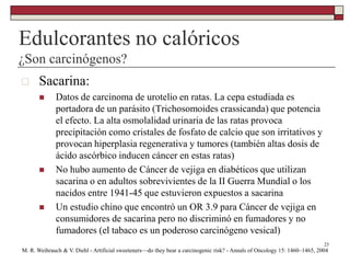 Edulcorantes no calóricos
¿Son carcinógenos?
23
 Sacarina:
 Datos de carcinoma de urotelio en ratas. La cepa estudiada es
portadora de un parásito (Trichosomoides crassicanda) que potencia
el efecto. La alta osmolalidad urinaria de las ratas provoca
precipitación como cristales de fosfato de calcio que son irritativos y
provocan hiperplasia regenerativa y tumores (también altas dosis de
ácido ascórbico inducen cáncer en estas ratas)
 No hubo aumento de Cáncer de vejiga en diabéticos que utilizan
sacarina o en adultos sobrevivientes de la II Guerra Mundial o los
nacidos entre 1941-45 que estuvieron expuestos a sacarina
 Un estudio chino que encontró un OR 3.9 para Cáncer de vejiga en
consumidores de sacarina pero no discriminó en fumadores y no
fumadores (el tabaco es un poderoso carcinógeno vesical)
M. R. Weihrauch & V. Diehl - Artificial sweeteners—do they bear a carcinogenic risk? - Annals of Oncology 15: 1460–1465, 2004
 