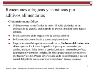 Reacciones alérgicas y asmáticas por
aditivos alimentarios
40
 Glutamato monosódico:
 Utilizado como intensificador de sabor. El ácido glutámico es un
aminoácido no esencial que ingerido en exceso se utiliza como fuente
calórica.
 Se utiliza mucho en la preparación de comida asiática
 Se ha asociado con urticaria y edema angioneurótico
 En personas sensibles puede desencadenar en Síndrome del restaurante
chino: aparece 1 a 4 horas luego de la ingesta y se caracteriza por
cefalea, mialgias, dolor dorsal y cervical, náuseas, parestesias, sofoco,
palpitaciones y opresión torácica. En niños puede sumarse escalofríos,
excitación y delirio. Podria ser originado en la transformación y acción
central del potente neurotransmisor estimulador: ácido glutámico
Ronald Simon – Allergic and asthmatic reactions to food additives – Up To Date 2012
 