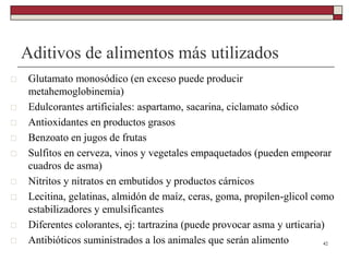 Aditivos de alimentos más utilizados
 Glutamato monosódico (en exceso puede producir
metahemoglobinemia)
 Edulcorantes artificiales: aspartamo, sacarina, ciclamato sódico
 Antioxidantes en productos grasos
 Benzoato en jugos de frutas
 Sulfitos en cerveza, vinos y vegetales empaquetados (pueden empeorar
cuadros de asma)
 Nitritos y nitratos en embutidos y productos cárnicos
 Lecitina, gelatinas, almidón de maíz, ceras, goma, propilen-glicol como
estabilizadores y emulsificantes
 Diferentes colorantes, ej: tartrazina (puede provocar asma y urticaria)
 Antibióticos suministrados a los animales que serán alimento 42
 