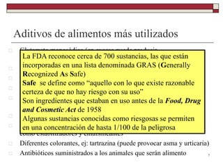 Aditivos de alimentos más utilizados
 Glutamato monosódico (en exceso puede producir
metahemoglobinemia)
 Edulcorantes artificiales: aspartamo, sacarina, ciclamato sódico
 Antioxidantes en productos grasos
 Benzoato en jugos de frutas
 Sulfitos en cerveza, vinos y vegetales empaquetados (pueden
empeorar cuadros de asma)
 Nitritos y nitratos en embutidos y productos cárnicos
 Lecitina, gelatinas, almidón de maíz, ceras, goma, propilen-glicol
como estabilizadores y emulsificantes
 Diferentes colorantes, ej: tartrazina (puede provocar asma y urticaria)
 Antibióticos suministrados a los animales que serán alimento 7
La FDA reconoce cerca de 700 sustancias, las que están
incorporadas en una lista denominada GRAS (Generally
Recognized As Safe)
Safe se define como “aquello con lo que existe razonable
certeza de que no hay riesgo con su uso”
Son ingredientes que estaban en uso antes de la Food, Drug
and Cosmetic Act de 1958
Algunas sustancias conocidas como riesgosas se permiten
en una concentración de hasta 1/100 de la peligrosa
 