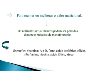 Para manter ou melhorar o valor nutricional.
Os nutrientes dos alimentos podem ser perdidos
durante o processo de manufaturação.
Exemplos: vitaminas A e D, ferro, ácido ascórbico, cálcio,
riboflavina, niacina, ácido fólico, zinco.
 