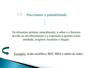 Para manter a palatabilidade.
Os alimentos perdem, naturalmente, o sabor e a frescura
devido ao envelhecimento e a exposição a agentes como
umidade, oxigênio, bactérias e fungos.
Exemplos: ácido ascórbico, BHT, BHA e nitrito de sódio.
 