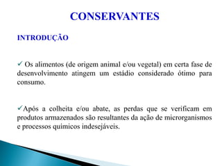 CONSERVANTES
INTRODUÇÃO
 Os alimentos (de origem animal e/ou vegetal) em certa fase de
desenvolvimento atingem um estádio considerado ótimo para
consumo.
Após a colheita e/ou abate, as perdas que se verificam em
produtos armazenados são resultantes da ação de microrganismos
e processos químicos indesejáveis.
 