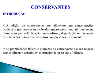 INTRODUÇÃO
 A adição de conservantes aos alimentos em concentrações
aceitáveis promove a inibição dos microrganismos, até que sejam
eliminados por volatilização, metabolismo, degradação ou por meio
de interações químicas com outros componentes do alimento.
As propriedades físicas e químicas do conservante e a sua relação
com o alimento constituem o principal fator na sua eficiência.
CONSERVANTES
 