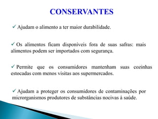  Ajudam o alimento a ter maior durabilidade.
 Os alimentos ficam disponíveis fora de suas safras: mais
alimentos podem ser importados com segurança.
 Permite que os consumidores mantenham suas cozinhas
estocadas com menos visitas aos supermercados.
 Ajudam a proteger os consumidores de contaminações por
microrganismos produtores de substâncias nocivas à saúde.
CONSERVANTES
 