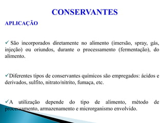 APLICAÇÃO
 São incorporados diretamente no alimento (imersão, spray, gás,
injeção) ou oriundos, durante o processamento (fermentação), do
alimento.
Diferentes tipos de conservantes químicos são empregados: ácidos e
derivados, sulfito, nitrato/nitrito, fumaça, etc.
A utilização depende do tipo de alimento, método de
processamento, armazenamento e microrganismo envolvido.
CONSERVANTES
 