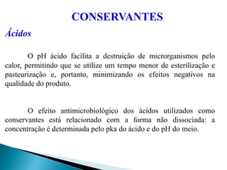 Ácidos
O pH ácido facilita a destruição de microrganismos pelo
calor, permitindo que se utilize um tempo menor de esterilização e
pasteurização e, portanto, minimizando os efeitos negativos na
qualidade do produto.
O efeito antimicrobiológico dos ácidos utilizados como
conservantes está relacionado com a forma não dissociada: a
concentração é determinada pelo pka do ácido e do pH do meio.
CONSERVANTES
 