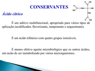 Ácido cítrico
É um aditivo multifuncional, apropriado para vários tipos de
aplicação (acidificador, flavorizante, tamponante e sequestrante).
É um ácido tribásico com quatro grupos ionizáveis.
É menos efetivo agente microbiológico que os outros ácidos,
em razão de ser metabolizado por vários microrganismos.
CONSERVANTES
 