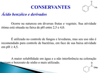 Ácido benzóico e derivados
Ocorre na natureza em diversas frutas e vegetais. Sua atividade
ótima está situada na faixa de pH entre 2,5 e 4,0.
É utilizado no controle de fungos e leveduras, mas seu uso não é
recomendado para controle de bactérias, em face de sua baixa atividade
em pH  4,5.
A maior solubilidade em água e a não interferência na coloração
tornam o benzoato de sódio o mais utilizado.
CONSERVANTES
 