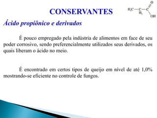 Ácido propiônico e derivados
É pouco empregado pela indústria de alimentos em face de seu
poder corrosivo, sendo preferencialmente utilizados seus derivados, os
quais liberam o ácido no meio.
É encontrado em certos tipos de queijo em nível de até 1,0%
mostrando-se eficiente no controle de fungos.
CONSERVANTES
 