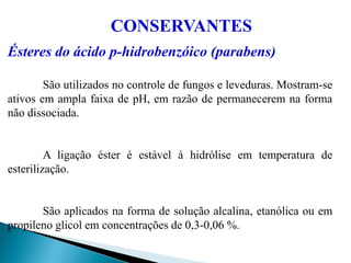 Ésteres do ácido p-hidrobenzóico (parabens)
São utilizados no controle de fungos e leveduras. Mostram-se
ativos em ampla faixa de pH, em razão de permanecerem na forma
não dissociada.
A ligação éster é estável à hidrólise em temperatura de
esterilização.
São aplicados na forma de solução alcalina, etanólica ou em
propileno glicol em concentrações de 0,3-0,06 %.
CONSERVANTES
 