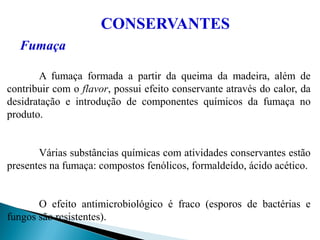 Fumaça
A fumaça formada a partir da queima da madeira, além de
contribuir com o flavor, possui efeito conservante através do calor, da
desidratação e introdução de componentes químicos da fumaça no
produto.
Várias substâncias químicas com atividades conservantes estão
presentes na fumaça: compostos fenólicos, formaldeído, ácido acético.
O efeito antimicrobiológico é fraco (esporos de bactérias e
fungos são resistentes).
CONSERVANTES
 