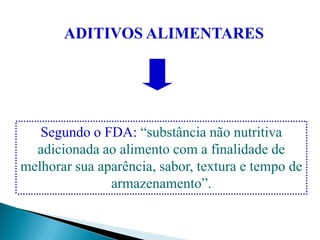 ADITIVOS ALIMENTARES
Segundo o FDA: “substância não nutritiva
adicionada ao alimento com a finalidade de
melhorar sua aparência, sabor, textura e tempo de
armazenamento”.
 