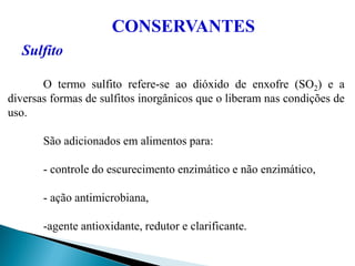 CONSERVANTES
Sulfito
O termo sulfito refere-se ao dióxido de enxofre (SO2) e a
diversas formas de sulfitos inorgânicos que o liberam nas condições de
uso.
São adicionados em alimentos para:
- controle do escurecimento enzimático e não enzimático,
- ação antimicrobiana,
-agente antioxidante, redutor e clarificante.
 