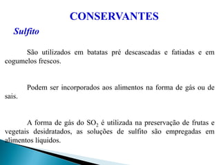 CONSERVANTES
Sulfito
São utilizados em batatas pré descascadas e fatiadas e em
cogumelos frescos.
Podem ser incorporados aos alimentos na forma de gás ou de
sais.
A forma de gás do SO2 é utilizada na preservação de frutas e
vegetais desidratados, as soluções de sulfito são empregadas em
alimentos líquidos.
 