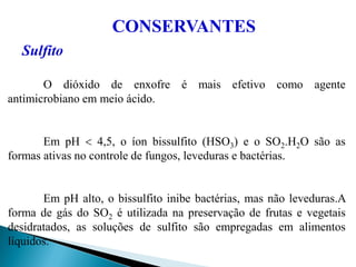 CONSERVANTES
Sulfito
O dióxido de enxofre é mais efetivo como agente
antimicrobiano em meio ácido.
Em pH  4,5, o íon bissulfito (HSO3) e o SO2.H2O são as
formas ativas no controle de fungos, leveduras e bactérias.
Em pH alto, o bissulfito inibe bactérias, mas não leveduras.A
forma de gás do SO2 é utilizada na preservação de frutas e vegetais
desidratados, as soluções de sulfito são empregadas em alimentos
líquidos.
 