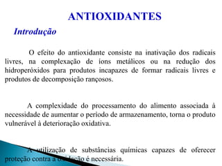 ANTIOXIDANTES
Introdução
O efeito do antioxidante consiste na inativação dos radicais
livres, na complexação de íons metálicos ou na redução dos
hidroperóxidos para produtos incapazes de formar radicais livres e
produtos de decomposição rançosos.
A complexidade do processamento do alimento associada à
necessidade de aumentar o período de armazenamento, torna o produto
vulnerável à deterioração oxidativa.
A utilização de substâncias químicas capazes de oferecer
proteção contra a oxidação é necessária.
 