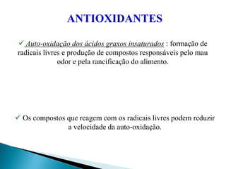  Auto-oxidação dos ácidos graxos insaturados : formação de
radicais livres e produção de compostos responsáveis pelo mau
odor e pela rancificação do alimento.
 Os compostos que reagem com os radicais livres podem reduzir
a velocidade da auto-oxidação.
ANTIOXIDANTES
 