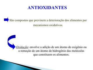 São compostos que previnem a deterioração dos alimentos por
mecanismos oxidativos.
Oxidação: envolve a adição de um átomo de oxigênio ou
a remoção de um átomo de hidrogênio das moléculas
que constituem os alimentos.
ANTIOXIDANTES
 