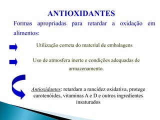 Formas apropriadas para retardar a oxidação em
alimentos:
Utilização correta do material de embalagens
Antioxidantes: retardam a rancidez oxidativa, protege
carotenóides, vitaminas A e D e outros ingredientes
insaturados
ANTIOXIDANTES
Uso de atmosfera inerte e condições adequadas de
armazenamento.
 