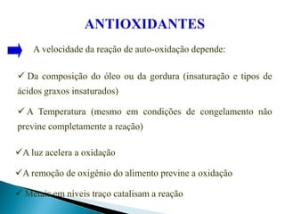 ANTIOXIDANTES
A velocidade da reação de auto-oxidação depende:
 Da composição do óleo ou da gordura (insaturação e tipos de
ácidos graxos insaturados)
 A Temperatura (mesmo em condições de congelamento não
previne completamente a reação)
A luz acelera a oxidação
A remoção de oxigênio do alimento previne a oxidação
 Metais em níveis traço catalisam a reação
 