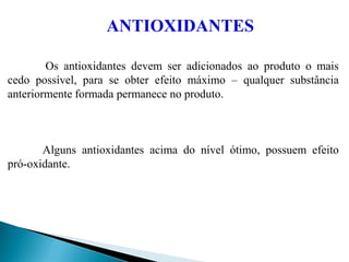 ANTIOXIDANTES
Os antioxidantes devem ser adicionados ao produto o mais
cedo possível, para se obter efeito máximo – qualquer substância
anteriormente formada permanece no produto.
Alguns antioxidantes acima do nível ótimo, possuem efeito
pró-oxidante.
 