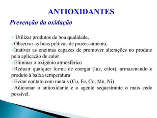 ANTIOXIDANTES
Prevenção da oxidação
 Utilizar produtos de boa qualidade,
Observar as boas práticas de processamento,
Inativar as enzimas capazes de promover alterações no produto
pela aplicação de calor
Eliminar o oxigênio atmosférico
Reduzir qualquer forma de energia (luz, calor), armazenando o
produto à baixa temperatura
Evitar contato com metais (Cu, Fe, Co, Mn, Ni)
Adicionar o antioxidante e o agente sequestrante o mais cedo
possível.
 