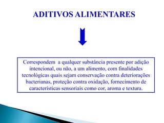 Correspondem a qualquer substância presente por adição
intencional, ou não, a um alimento, com finalidades
tecnológicas quais sejam conservação contra deteriorações
bacterianas, proteção contra oxidação, fornecimento de
características sensoriais como cor, aroma e textura.
ADITIVOS ALIMENTARES
 