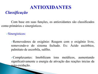 ANTIOXIDANTES
Classificação
Com base em suas funções, os antioxidantes são classificados
como primários e sinergísticos.
Sinergísticos:
Removedores de oxigênio: Reagem com o oxigênio livre,
removendo-o do sistema fechado. Ex: Ácido ascórbico,
palmitato de ascorbila, sulfito.
Complexantes: Imobilizam íons metálicos, aumentando
significativamente a energia de ativação das reações inicias da
auto-oxidação.
 