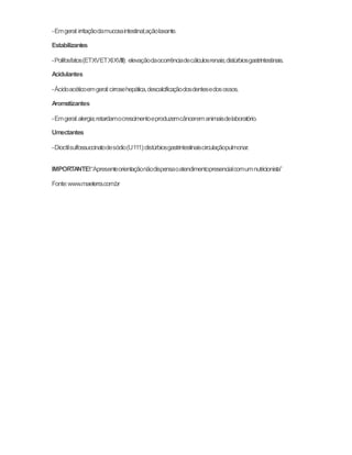 - Em geral: irritação da mucosa intestinal; ação laxante. 
Estabilizantes 
- Polifosfatos (ET XV ET XI XVIII): elevação da ocorrência de cálculos renais; distúrbios gastrintestinais. 
Acidulantes 
- Ácido acético em geral: cirrose hepática, descalcificação dos dentes e dos ossos. 
Aromatizantes 
- Em geral: alergia; retardam o crescimento e produzem câncer em animais de laboratório. 
Umectantes 
- Dioctil sulfossuccinato de sódio (U 111): distúrbios gastrintestinais circulação pulmonar. 
IMPORTANTE! “A presente orientação não dispensa o atendimento presencial com um nutricionista” 
Fonte: www.maeterra.com.br 

