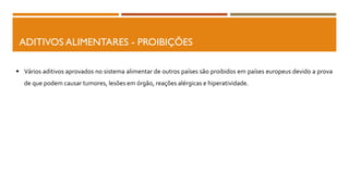 ADITIVOS ALIMENTARES - PROIBIÇÕES
 Vários aditivos aprovados no sistema alimentar de outros países são proibidos em países europeus devido a prova
de que podem causar tumores, lesões em órgão, reações alérgicas e hiperatividade.
 