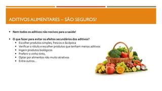 ADITIVOS ALIMENTARES – SÃO SEGUROS?
 Nem todos os aditivos não nocivos para a saúde!
 O que fazer para evitar os efeitos secundários dos aditivos?
 Escolher produtos simples, frescos e da época
 Verificar o rótulo e escolher produtos que tenham menos aditivos
 Ingerir produtos biológicos
 Preferir o vinho tinto,
 Optar por alimentos não muito atrativos
 Entre outros…
 