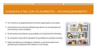CUIDADOS A TER COM OS ALIMENTOS – NO ARMAZENAMENTO
 Os armários e as despensas devem ser bem organizados e arrumados.
 Os alimentos com prazo de validade longa devem ser armazenados em
locais frescos, secos e arejados.
 Os alimentos em pó devem ser guardados em recipientes bem fechados.
 As compotas e doces de fruta podem ser guardadas em posição invertida.
 Depois de abertas as embalagens metálicas, os alimentos devem ser
passados para recipientes não metálicos e com tampa.
 