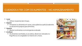 CUIDADOS A TER COM OS ALIMENTOS – NO ARMAZENAMENTO
 Lavar
 Utilizar recipientes bem limpos.
 Separar
 Armazenar os alimentos em caixas, sacos plásticos e película aderente
ou de alumínio próprios para alimentos.
 Aquecer
 Manter os alimentos a uma temperatura elevada.
 Arrefecer
 Os alimentos cozinhados, ou as sobras, devem ser colocados no
frigorífico ou no congelador no máximo em 2 horas.
 