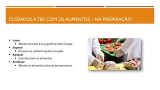 CUIDADOS A TER COM OS ALIMENTOS – NA PREPARAÇÃO
 Lavar
 Manter as mãos e as superfícies bem limpas
 Separar
 Prevenir as contaminações cruzadas
 Aquecer
 Cozinhar bem os alimentos
 Arrefecer
 Manter os alimentos a baixas temperaturas.
 