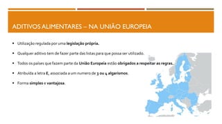 ADITIVOS ALIMENTARES – NA UNIÃO EUROPEIA
 Utilização regulada por uma legislação própria.
 Qualquer aditivo tem de fazer parte das listas para que possa ser utilizado.
 Todos os países que fazem parte da União Europeia estão obrigados a respeitar as regras.
 Atribuída a letra E, associada a um numero de 3 ou 4 algarismos.
 Forma simples e vantajosa.
 