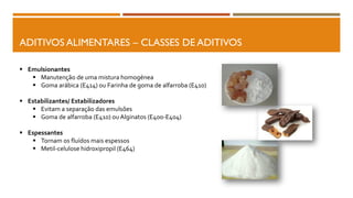 ADITIVOS ALIMENTARES – CLASSES DE ADITIVOS
 Emulsionantes
 Manutenção de uma mistura homogénea
 Goma arábica (E414) ou Farinha de goma de alfarroba (E410)
 Estabilizantes/ Estabilizadores
 Evitam a separação das emulsões
 Goma de alfarroba (E410) ou Alginatos (E400-E404)
 Espessantes
 Tornam os fluídos mais espessos
 Metil-celulose hidroxipropil (E464)
 