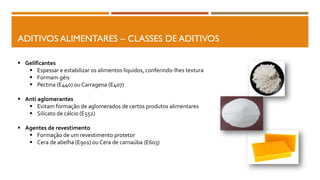 ADITIVOS ALIMENTARES – CLASSES DE ADITIVOS
 Gelificantes
 Espessar e estabilizar os alimentos líquidos, conferindo-lhes textura
 Formam géis
 Pectina (E440) ou Carragena (E407)
 Anti aglomerantes
 Evitam formação de aglomerados de certos produtos alimentares
 Silicato de cálcio (E552)
 Agentes de revestimento
 Formação de um revestimento protetor
 Cera de abelha (E901) ou Cera de carnaúba (E603)
 