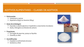 ADITIVOS ALIMENTARES – CLASSES DE ADITIVOS
 Edulcorantes
 Substituem o açúcar
 Aspartamo (E951) ou Sacarian (E654)
 Gases de embalagem
 Expulsão e substituição do ar impedindo o crescimento microbiano
 Azoto, Hidrogénio ou Dióxido de carbono
 Propulsores
 Formação de espumas, sprays ou líquidos
 Chantilly ou óleo
 Humidificantes
 Impedem os alimentares de secar
 Sorbitol ou xilitol
 