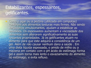 Estabilizantes, espessantes, gelificantes. Como o agar ou a pectina (utilizada em compotas) conferem aos alimentos texturas mais firmes. Não sendo verdadeiros emulsionantes, ajudam a estabilizar as emulsões. Os espessastes aumentam a viscosidade dos alimentos sem alterarem significativamente as suas restantes propriedades. Já os gelificantes atuam no alimento para que este adquira a consistência de um gel. Além de não causar nenhum dano a saúde . Em uma dieta líquida espessada, o amido de milho ou a maizena em contato com o pH ácido do estômago forma gel e assim torna mais lento o esvaziamento do alimento no estômago, e evita refluxo.  