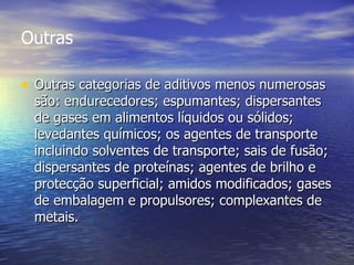Outras Outras categorias de aditivos menos numerosas são: endurecedores; espumantes; dispersantes de gases em alimentos líquidos ou sólidos; levedantes químicos; os agentes de transporte incluindo solventes de transporte; sais de fusão; dispersantes de proteínas; agentes de brilho e protecção superficial; amidos modificados; gases de embalagem e propulsores; complexantes de metais.  