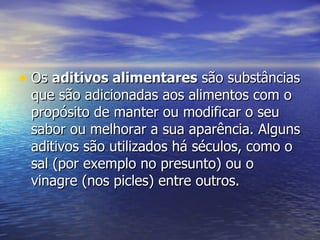 Os  aditivos alimentares  são substâncias que são adicionadas aos alimentos com o propósito de manter ou modificar o seu sabor ou melhorar a sua aparência. Alguns aditivos são utilizados há séculos, como o sal (por exemplo no presunto) ou o vinagre (nos picles) entre outros.  