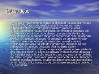 Introdução Com o desenvolvimento da indústria alimentar na segunda metade do século XX, foram progressivamente introduzidos novos aditivos,mais fortes,azedos,molhados,secos,mal cheirosos e duráveis de origem natural e artificial, permitindo a produção em larga escala e o transporte de alimentos a grandes distâncias, assegurando que o produto chega ao consumidor com um aspecto atrativo. Os aditivos utilizados na produção de um determinado alimento devem ser obrigatoriamente discriminados na sua embalagem, incluídos na lista de ingredientes utilizados na sua elaboração. Os aditivos utilizados pela indústria devem forçosamente ter sido objecto de aprovação prévia e fazer parte de uma lista dita  positiva . Todos os aditivos eventualmente utilizados e não incluídos nessa lista são ilegais e o seu uso é portanto proibido. Na União Européia, como meio para regulamentar a sua utilização e informar os consumidores, os aditivos alimentares são identificados por um código único composto de um número antecedido pela letra "E", o número E. 