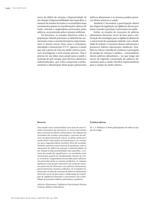 Polônio MLT, Peres F1664
Cad. Saúde Pública, Rio de Janeiro, 25(8):1653-1666, ago, 2009
torno do déficit de atenção e hiperatividade. Já
em relação à hipersensibilidade não específica, o
número de estudos foi maior e os resultados mais
consistentes quanto às manifestações clínicas de
rinite, urticária e angioedema provocadas pelos
aditivos, em particular pelos corantes artificiais.
Na literatura, os estudos dietéticos sobre a
população infantil priorizam as deficiências nu-
tricionais como a anemia ferropriva, hipovitami-
nose A, dentre outras, bem como o sobrepeso,
obesidade e desnutrição 60,61,62. Agravos à saúde
que sob o ponto de vista da saúde coletiva mere-
cem investigação e intervenção precoce. Mas é
preciso ter um olhar mais amplo para a saúde e
nutrição do pré-escolar, pois diversos alimentos
industrializados, que estão compondo cotidia-
namente a alimentação deste grupo apresentam
aditivos alimentares e os mesmos podem provo-
car efeitos adversos à saúde.
Também é necessária a participação efetiva
dos órgãos de regulação na vigilância desses pro-
dutos visando à proteção e promoção da saúde.
Enfim, os estudos de consumo de aditivos
alimentares deveriam servir de base para a ela-
boração de estratégias para a vigilância alimentar
e nutricional da população infantil, com a finali-
dade de reduzir o consumo dessas substancias e
promover hábitos alimentares saudáveis. Tam-
bém se coloca o desafio de conhecer a percepção
de perigo de crianças e adultos – consumidores
desses aditivos alimentares – no que tange aos
riscos de ingestão continuada de aditivos ali-
mentares para a saúde. Desafios imprescindíveis
para o campo da saúde coletiva.
Resumo
Este estudo visa a contextualizar por meio de uma re-
visão sistemática da literatura, os riscos acarretados
pelo consumo de aditivos alimentares. Em relação aos
resultados dos estudos associando o consumo de adi-
tivos ao aparecimento do câncer, os efeitos adversos à
saúde foram observados principalmente nos estudos
em que a Ingestão Diária Aceitável (IDA) foi excedida.
Também apontou uma carência de pesquisas sobre o
transtorno do déficit de atenção e hiperatividade. Já
em relação à hipersensibilidade não específica, o nú-
mero de estudos foi significativo e os resultados mais
consistentes quanto às manifestações clínicas de rini-
te, urticária e angioedema provocadas pelos aditivos,
em particular pelos os corantes artificiais. As crianças
aparecem como grupo vulnerável, em razão do consu-
mo potencial de alimentos com aditivos alimentares,
particularmente corantes artificiais. Os resultados in-
dicam que estudos de consumo de aditivos alimentares
deveriam servir de base para a elaboração de estraté-
gias de vigilância alimentar e nutricional, com a fina-
lidade de promover hábitos alimentares saudáveis.
Aditivos Alimentares; Vigilância Nutricional; Doença
Crônica; Hábitos Alimentares
Colaboradores
M. L. T. Polônio e F. Peres participaram de todas as eta-
pas do artigo.
 