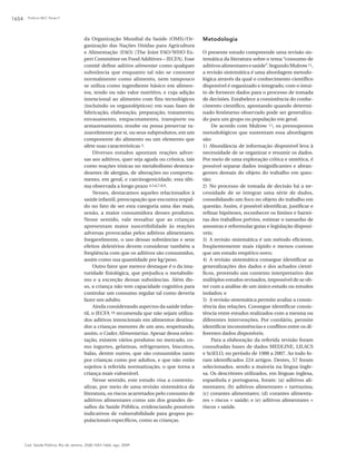 Polônio MLT, Peres F1654
Cad. Saúde Pública, Rio de Janeiro, 25(8):1653-1666, ago, 2009
da Organização Mundial da Saúde (OMS)/Or-
ganização das Nações Unidas para Agricultura
e Alimentação (FAO) [The Joint FAO/WHO Ex-
pert Committee on Food Additives – JECFA]. Esse
comitê define aditivo alimentar como qualquer
substância que enquanto tal não se consome
normalmente como alimento, nem tampouco
se utiliza como ingrediente básico em alimen-
tos, tendo ou não valor nutritivo, e cuja adição
intencional ao alimento com fins tecnológicos
(incluindo os organolépticos) em suas fases de
fabricação, elaboração, preparação, tratamento,
envasamento, empacotamento, transporte ou
armazenamento, resulte ou possa preservar ra-
zoavelmente por si, ou seus subprodutos, em um
componente do alimento ou um elemento que
afete suas características 3.
Diversos estudos apontam reações adver-
sas aos aditivos, quer seja aguda ou crônica, tais
como reações tóxicas no metabolismo desenca-
deantes de alergias, de alterações no comporta-
mento, em geral, e carcinogenicidade, esta últi-
ma observada a longo prazo 4,5,6,7,8,9.
Nesses, destacamos aqueles relacionados à
saúde infantil, preocupação que encontra respal-
do no fato de ser esta categoria uma das mais,
senão, a maior consumidora desses produtos.
Nesse sentido, vale ressaltar que as crianças
apresentam maior suscetibilidade às reações
adversas provocadas pelos aditivos alimentares.
Inegavelmente, o uso dessas substâncias e seus
efeitos deletérios devem considerar também a
freqüência com que os aditivos são consumidos,
assim como sua quantidade por kg/peso.
Outro fator que merece destaque é o da ima-
turidade fisiológica, que prejudica o metabolis-
mo e a excreção dessas substâncias. Além dis-
so, a criança não tem capacidade cognitiva para
controlar um consumo regular tal como deveria
fazer um adulto.
Ainda considerando aspectos da saúde infan-
til, o JECFA 10 recomenda que não sejam utiliza-
dos aditivos intencionais em alimentos destina-
dos a crianças menores de um ano, respeitando,
assim, o Codex Alimentarius. Apesar dessa orien-
tação, existem vários produtos no mercado, co-
mo iogurtes, gelatinas, refrigerantes, biscoitos,
balas, dentre outros, que são consumidos tanto
por crianças como por adultos, e que não estão
sujeitos à referida normatização, o que torna a
criança mais vulnerável.
Nesse sentido, este estudo visa a contextu-
alizar, por meio de uma revisão sistemática da
literatura, os riscos acarretados pelo consumo de
aditivos alimentares como um dos grandes de-
safios da Saúde Pública, evidenciando possíveis
indicativos de vulnerabilidade para grupos po-
pulacionais específicos, como as crianças.
Metodologia
O presente estudo compreende uma revisão sis-
temática da literatura sobre o tema “consumo de
aditivosalimentaresesaúde”.SegundoMulrow11,
a revisão sistemática é uma abordagem metodo-
lógica através da qual o conhecimento científico
disponível é organizado e integrado, com o intui-
to de fornecer dados para o processo de tomada
de decisões. Estabelece a consistência do conhe-
cimento cientifico, apontando quando determi-
nado fenômeno observado pode ser generaliza-
do para um grupo ou população em geral.
De acordo com Mulrow 11, os pressupostos
metodológicos que sustentam essa abordagem
são:
1) Abundância de informação disponível leva à
necessidade de se organizar e resumir os dados.
Por meio de uma exploração crítica e sintética, é
possível separar dados insignificantes e abran-
gentes demais do objeto do trabalho em ques-
tão;
2) No processo de tomada de decisão há a ne-
cessidade de se integrar uma série de dados,
consolidando um foco no objeto do trabalho em
questão. Assim, é possível identificar, justificar e
refinar hipóteses, reconhecer os limites e barrei-
ras dos trabalhos prévios, estimar o tamanho de
amostras e reformular guias e legislação disponí-
veis;
3) A revisão sistemática é um método eficiente,
freqüentemente mais rápido e menos custoso
que um estudo empírico novo;
4) A revisão sistemática consegue identificar as
generalizações dos dados e dos achados cientí-
ficos, provendo um contexto interpretativo dos
múltiplos estudos revisados, impossível de se ob-
ter com a análise de um único estudo ou estudos
isolados; e
5) A revisão sistemática permite avaliar a consis-
tência das relações. Consegue identificar consis-
tência entre estudos realizados com a mesma ou
diferentes intervenções. Por corolário, permite
identificar inconsistências e conflitos entre os di-
ferentes dados disponíveis.
Para a elaboração da referida revisão foram
consultadas bases de dados MEDLINE, LILACS
e SciELO, no período de 1988 a 2007. Ao todo fo-
ram identificados 224 artigos. Destes, 57 foram
selecionados, sendo a maioria na língua ingle-
sa. Os descritores utilizados, em línguas inglesa,
espanhola e portuguesa, foram: (a) aditivos ali-
mentares; (b) aditivos alimentares + tartrazina;
(c) corantes alimentares; (d) corantes alimenta-
res + riscos + saúde; e (e) aditivos alimentares +
riscos + saúde.
 