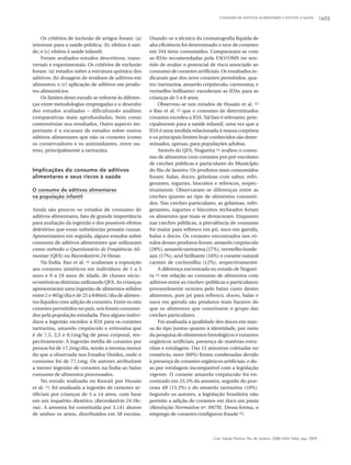 CONSUMO DE ADITIVOS ALIMENTARES E EFEITOS À SAÚDE 1655
Cad. Saúde Pública, Rio de Janeiro, 25(8):1653-1666, ago, 2009
Os critérios de inclusão de artigos foram: (a)
interesse para a saúde pública; (b) efeitos à saú-
de; e (c) efeitos à saúde infantil.
Foram avaliados estudos descritivos, trans-
versais e experimentais. Os critérios de exclusão
foram: (a) estudos sobre a estrutura química dos
aditivos; (b) dosagem de resíduos de aditivos em
alimentos; e (c) aplicação de aditivos em produ-
tos alimentícios.
Os limites deste estudo se referem às diferen-
ças entre metodologias empregadas e o desenho
dos estudos avaliados – dificultando análises
comparativas mais aprofundadas, bem como
controvérsias nos resultados. Outro aspecto im-
portante é a escassez de estudos sobre outros
aditivos alimentares que não os corantes (como
os conservadores e os antioxidantes, entre ou-
tros), principalmente a tartrazina.
Implicações do consumo de aditivos
alimentares e seus riscos à saúde
O consumo de aditivos alimentares
na população infantil
Ainda são poucos os estudos de consumo de
aditivos alimentares, fato de grande importância
para avaliação da ingestão e dos possíveis efeitos
deletérios que essas substâncias possam causar.
Apresentamos em seguida, alguns estudos sobre
consumo de aditivos alimentares que utilizaram
como método o Questionário de Freqüência Ali-
mentar (QFA) ou Recordatório 24 Horas.
Na Índia, Rao et al. 12 avaliaram a exposição
aos corantes sintéticos em indivíduos de 1 a 5
anos e 6 a 18 anos de idade, de classes sócio-
econômicas distintas utilizando QFA. As crianças
apresentaram uma ingestão de alimentos sólidos
entre 2 e 465g/dia e de 25 a 840mL/dia de alimen-
tos líquidos com adição de corantes. Entre os oito
corantes permitidos no país, seis foram consumi-
dos pela população estudada. Para alguns indiví-
duos a ingestão excedeu a IDA para os corantes
tartrazina, amarelo crepúsculo e eritrosina que
é de 7,5, 2,5 e 0,1mg/kg de peso corporal, res-
pectivamente. A ingestão média de corantes por
pessoa foi de 17,2mg/dia, sendo a mesma menor
do que a observada nos Estados Unidos, onde o
consumo foi de 77,1mg. Os autores atribuíram
a menor ingestão de corantes na Índia ao baixo
consumo de alimentos processados.
No estudo realizado no Kuwait por Husain
et al. 13, foi analisada a ingestão de corantes ar-
tificiais por crianças de 5 a 14 anos, com base
em um inquérito dietético (Recordatório 24 Ho-
ras). A amostra foi constituída por 3.141 alunos
de ambos os sexos, distribuídos em 58 escolas.
Usando-se a técnica da cromatografia líquida de
alta eficiência foi determinado o teor de corantes
em 344 itens consumidos. Compararam-se com
as IDAs recomendadas pela FAO/OMS no sen-
tido de avaliar o potencial de risco associado ao
consumo de corantes artificiais. Os resultados in-
dicaram que dos nove corantes permitidos, qua-
tro (tartrazina, amarelo crepúsculo, carmosina, e
vermelho brilhante) excederam as IDAs para as
crianças de 5 a 8 anos.
Observou-se nos estudos de Husain et al. 13
e Rao et al. 12 que o consumo de determinados
corantes excedeu a IDA.Tal fato é relevante, prin-
cipalmente para a saúde infantil, uma vez que a
IDA é uma medida relacionada à massa corpórea
e os principais limites hoje conhecidos são deter-
minados, apenas, para populações adultas.
Através do QFA, Nogueira 14 avaliou o consu-
mo de alimentos com corantes por pré-escolares
de creches públicas e particulares do Município
do Rio de Janeiro. Os produtos mais consumidos
foram: balas, doces, gelatinas com sabor, refri-
gerantes, iogurtes, biscoitos e refrescos, respec-
tivamente. Observaram-se diferenças entre as
creches quanto ao tipo de alimentos consumi-
dos. Nas creches particulares, as gelatinas, refri-
gerantes, iogurtes e biscoitos recheados foram
os alimentos que mais se destacaram. Enquanto
nas creches públicas, a prevalência de consumo
foi maior para refresco em pó, suco em garrafa,
balas e doces. Os corantes encontrados nos ró-
tulos desses produtos foram: amarelo crepúsculo
(28%),amarelotartrazina(27%),vermelhoborde-
aux (17%), azul brilhante (16%) e corante natural
carmin de cochonilha (12%), respectivamente.
A diferença encontrada no estudo de Noguei-
ra 14 em relação ao consumo de alimentos com
aditivos entre as creches (públicas e particulares)
provavelmente ocorreu pelo baixo custo destes
alimentos, pois pó para refresco, doces, balas e
suco em garrafa são produtos mais baratos do
que os alimentos que constituem o grupo das
creches particulares.
Foi analisada a qualidade dos doces em mas-
sa do tipo junino quanto à identidade, por meio
da pesquisa de elementos histológicos e corantes
orgânicos artificiais, presença de matérias estra-
nhas e rotulagem. Das 15 amostras coletadas no
comércio, nove (60%) foram condenadas devido
à presença de corantes orgânicos artificiais, e du-
as por rotulagem incompatível com a legislação
vigente. O corante amarelo crepúsculo foi en-
contrado em 23,3% da amostra, seguido do pon-
ceau 4R (13,3%) e do amarelo tartrazina (10%).
Segundo os autores, a legislação brasileira não
permite a adição de corantes em doce em pasta
(Resolução Normativa nº. 09/78). Dessa forma, o
emprego de corantes configurou fraude 15.
 