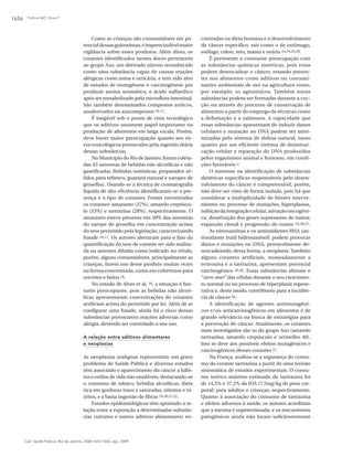 Polônio MLT, Peres F1656
Cad. Saúde Pública, Rio de Janeiro, 25(8):1653-1666, ago, 2009
Como as crianças são consumidores em po-
tencialdessasguloseimas,éimprescindívelmaior
vigilância sobre esses produtos. Além disso, os
corantes identificados nesses doces pertencem
ao grupo Azo, um derivado nitroso reconhecido
como uma substância capaz de causar reações
alérgicas como asma e urticária, e tem sido alvo
de estudos de mutagênese e carcinogênese por
produzir amina aromática, e ácido sulfanílico
após ser metabolizado pela microflora intestinal.
São também denominados compostos azóicos,
azoderivados ou azocompostos 16,17.
É inegável sob o ponto de vista tecnológico
que os aditivos assumem papel importante na
produção de alimentos em larga escala. Porém,
deve haver maior preocupação quanto aos ris-
cos toxicológicos provocados pela ingestão diária
dessas substâncias.
No Município do Rio de Janeiro, foram coleta-
das 43 amostras de bebidas não alcoólicas e não
gaseificadas (bebidas isotônicas, preparados só-
lidos para refresco, guaraná natural e xaropes de
groselha). Usando-se a técnica de cromatografia
líquida de alta eficiência identificaram-se a pre-
sença e o tipo de corantes. Foram encontrados
os corantes: amaranto (37%), amarelo crepúscu-
lo (33%) e tartrazina (28%), respectivamente. O
amaranto esteve presente em 50% das amostras
do xarope de groselha em concentração acima
do teor permitido pela legislação, caracterizando
fraude 16,17. Os autores alertaram para o fato da
quantificação do teor de corante ter sido realiza-
da na amostra diluída como indicado no rótulo,
porém, alguns consumidores, principalmente as
crianças, fazem uso desse produto muitas vezes
na forma concentrada, como em coberturas para
sorvetes e bolos 18.
No estudo de Alves et al. 18, a situação é bas-
tante preocupante, pois as bebidas não alcoó-
licas apresentaram concentrações de corantes
artificiais acima do permitido por lei. Além de se
configurar uma fraude, ainda há o risco dessas
substâncias provocarem reações adversas como
alergia, devendo ser controlado o seu uso.
A relação entre aditivos alimentares
e neoplasias
As neoplasias malignas representam um grave
problema de Saúde Pública e diversos estudos
têm associado o aparecimento do câncer a hábi-
tos e estilos de vida não saudáveis, destacando-se
o consumo de tabaco, bebidas alcoólicas, dieta
rica em gorduras trans e saturadas, nitratos e ni-
tritos, e a baixa ingestão de fibras 19,20,21,22.
Estudos epidemiológicos têm apontado a re-
lação entre a exposição a determinadas substân-
cias (nitratos e outros aditivos alimentares) en-
contradas na dieta humana e o desenvolvimento
de câncer específico, tais como o de estômago,
esôfago, cólon, reto, mama e ovário 23,24,25,26.
É pertinente a constante preocupação com
as substâncias químicas sintéticas, pois estas
podem desencadear o câncer, estando presen-
tes nos alimentos como aditivos ou contami-
nantes ambientais de uso na agricultura como,
por exemplo, os agrotóxicos. Também novas
substâncias podem ser formadas durante a coc-
ção ou através do processo de conservação de
alimentos a partir do emprego de técnicas como
a defumação e a salmoura. A capacidade que
essas substâncias apresentam de induzir danos
celulares e mutação no DNA podem ser mini-
mizadas pelo sistema de defesa natural, tanto
quanto por um eficiente sistema de desintoxi-
cação celular e reparação do DNA produzidos
pelos organismos animal e humano, em condi-
ções favoráveis 2.
O interesse na identificação de substâncias
dietéticas específicas responsáveis pelo desen-
volvimento do câncer é compreensível, porém,
não deve ser visto de forma isolada, pois há que
considerar a multiplicidade de fatores interve-
nientes no processo de mutações, hiperplasias,
inibiçãodaintegraçãocelular,ativaçãooncogêni-
ca, desativação dos genes supressores de tumor,
expansão clonal e progressão do tumor 25,26,27.
As nitrosaminas e os antioxidantes BHA (an-
tioxidante butil hidroxianisol) podem provocar
danos e mutações no DNA, provavelmente de-
sencadeando, desta forma, a neoplasia. Também
alguns corantes artificiais, nomeadamente a
eritrosina e a tartrazina, apresentam potencial
carcinogênico 25,26. Essas substâncias alteram o
“turn-over” das células durante o seu crescimen-
to normal ou no processo de hiperplasia regene-
rativa e, deste modo, contribuem para a incidên-
cia de câncer 26.
A identificação de agentes antimutagêni-
cos e/ou anticarcinogênicos em alimentos é de
grande relevância na busca de estratégias para
a prevenção do câncer. Atualmente, os corantes
mais investigados são os do grupo Azo (amarelo
tartrazina, amarelo crepúsculo e vermelho 40).
Isso se deve aos possíveis efeitos mutagênicos e
carcinogênicos desses corantes 27.
Na França, avaliou-se a segurança do consu-
mo do corante tartrazina a partir de uma revisão
sistemática de estudos experimentais. O consu-
mo teórico máximo estimado de tartrazina foi
de 14,5% e 37,2% da IDA (7,5mg/kg de peso cor-
poral) para adultos e crianças, respectivamente.
Quanto à associação do consumo de tartrazina
e efeitos adversos à saúde, os autores acreditam
que a mesma é superestimada, e os mecanismos
patogênicos ainda não foram suficientemente
 