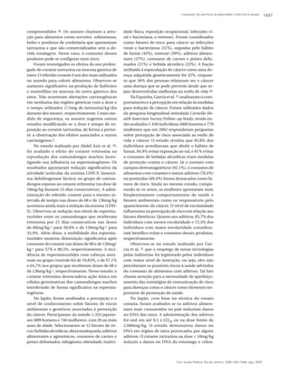 CONSUMO DE ADITIVOS ALIMENTARES E EFEITOS À SAÚDE 1657
Cad. Saúde Pública, Rio de Janeiro, 25(8):1653-1666, ago, 2009
compreendidos 28. Os autores chamam a aten-
ção para alimentos como sorvetes, sobremesas,
bolos e produtos de confeitaria que apresentam
tartrazina e que são comercializados sem a de-
vida rotulagem. Nesse caso, o consumo desses
produtos pode se configurar num risco.
Foram investigados os efeitos do uso prolon-
gado do corante tartrazina na mucosa gástrica de
ratos. O referido corante é um dos mais utilizados
no mundo para colorir alimentos. Observou-se
aumento significativo na produção de linfócitos
e eosinófilos na mucosa do antro gástrico dos
ratos. Não ocorreram alterações carcinogênicas
em nenhuma das regiões gástricas com a dose e
o tempo utilizados (7,5mg de tartrazina/kg/dia
durante dez meses), respectivamente. Como me-
dida de segurança, os autores sugerem outros
estudos modificando-se a dose e tempo de ex-
posição ao corante tartrazina, de forma a permi-
tir a observação dos efeitos associados a outros
carcinógenos 2.
No estudo realizado por Abdel-Aziz et al. 29,
foi avaliado o efeito do corante eritrosina na
reprodução dos camundongos machos inves-
tigando sua influência na espermatogênese. Os
resultados apontaram redução significativa da
atividade testicular da enzima LDH-X (isoenzi-
ma dehidrogenase láctica) no grupo de camun-
dongos exposto ao corante eritrosina (na dose de
18mg/kg durante 21 dias consecutivos). A admi-
nistração do referido corante para o mesmo in-
tervalo de tempo nas doses de 68 e de 136mg/kg
acentuou ainda mais a redução da enzima (LDH-
X). Observou-se redução nos níveis de esperma-
tozóides entre os camundongos que receberam
eritrosina por 21 dias consecutivos nas doses
de 68mg/kg-1 para 50,8% e de 136mg/kg-1 para
33,9%. Além disso, a mobilidade dos esperma-
tozóides mostrou diminuição significativa após
consumo do corante nas doses de 68 e de 136mg/
kg-1 para 57% e 80,5%, respectivamente. A inci-
dência de espermatozóides com cabeças anor-
mais no grupo controle foi de 19,83%, e de 57,1%
e 64,7% nos grupos que receberam doses de 68 e
de 136mg/kg-1, respectivamente. Nesse estudo, o
corante eritrosina desencadeou ação tóxica em
células germinativas dos camundongos machos
interferindo de forma significativa na esperma-
togênese.
No Japão, foram analisados a percepção e o
nível de conhecimento sobre fatores de riscos
ambientais e genéticos associados à prevenção
do câncer. Participaram do estudo 1.355 japone-
ses (609 homens e 746 mulheres), com 20 ou mais
anos de idade. Selecionaram-se 12 fatores de ris-
cos(bebidasalcoólicas,dietainadequada,aditivos
alimentares e agrotóxicos, consumo de carnes e
peixes defumados, tabagismo, obesidade, inativi-
dade física, exposição ocupacional, infecções vi-
ral e bacteriana, e estresse). Foram considerados
como fatores de risco para câncer as infecções
virais e bacterianas (51%), seguidas pelo hábito
de fumar (43%), estresse (39%), aditivos alimen-
tares (37%), consumo de carnes e peixes defu-
mados (21%) e bebida alcoólica (22%). A fração
atribuída à especulação do câncer como uma do-
ença adquirida geneticamente foi 32%, enquan-
to que 36% das pessoas relataram ser o câncer
uma doença que se pode prevenir desde que se-
jam desenvolvidas melhorias no estilo de vida 30.
NaEspanha,Garcíaetal.31 analisaramocom-
portamento e a percepção em relação às medidas
para redução de câncer. Foram utilizados dados
da pesquisa longitudinal intitulada Cornella He-
alth Interview Survey Follow-up Study, sendo en-
tão avaliados 1.438 indivíduos (668 homens e 770
mulheres) que em 2002 responderam perguntas
sobre percepção de risco associada ao estilo de
vida e câncer. O estudo revelou que 95,8% dos
indivíduos acreditavam que abolir o hábito de
fumar, 94,9% evitar exposição ao sol, e 81% evitar
o consumo de bebidas alcoólicas eram medidas
de proteção contra o câncer. Já o contato com
campos eletromagnéticos (92,1%), o consumo de
alimentos com corantes e outros aditivos (78,4%)
ou pesticidas (69,4%) foram destacados como fa-
tores de risco. Ainda no mesmo estudo, compa-
rando-se os sexos, as mulheres apontaram mais
freqüentemente comportamentos de saúde e
fatores ambientais como os responsáveis pelo
aparecimento do câncer. O nível de escolaridade
influenciou na percepção de risco em relação aos
fatores dietéticos. Quanto aos aditivos, 85,7% dos
indivíduos com menor escolaridade e 72,3% dos
indivíduos com maior escolaridade considera-
ram benéfico evitar o consumo desses produtos,
respectivamente.
Observou-se no estudo realizado por Gar-
cia et al. 31 que o emprego de novas tecnologias
pelas indústrias foi legitimado pelos indivíduos
com maior nível de instrução, ou seja, eles não
perceberam os possíveis riscos à saúde advindos
do consumo de alimentos com aditivos. Tal fato
chama atenção para a necessidade de aperfeiço-
amento das estratégias de comunicação de risco
para doenças como o câncer como elemento im-
portante de promoção da saúde.
No Japão, com base na técnica do ensaio
cometa, foram avaliados se os aditivos alimen-
tares mais consumidos no país induziam danos
no DNA dos ratos. A administração dos aditivos
foi oral em até 0,5 x LD50 ou na dose limite de
2.000mg/kg. O estudo demonstrou danos no
DNA em órgãos de ratos provocados por alguns
aditivos. O corante tartrazina na dose ≥ 10mg/kg
induziu a danos no DNA do estomago e cólon.
 