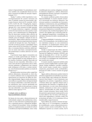 CONSUMO DE ADITIVOS ALIMENTARES E EFEITOS À SAÚDE 1659
Cad. Saúde Pública, Rio de Janeiro, 25(8):1653-1666, ago, 2009
induzir à hiperatividade. Os antioxidantes sinté-
ticos também são considerados fatores de risco
para o transtorno do déficit de atenção e hipera-
tividade 39,40,41.
Tanaka 42 avaliou o efeito reprodutivo e neu-
rocomportamental do corante tartrazina em
ratos. O referido corante foi acrescentado à die-
ta para fornecer níveis de 0% (controle), 0,05%,
0,15% e 0,45% (83, 259, 773mg/kg/dia, respecti-
vamente) em ratos com cinco semanas de idade
(geração F0) e nove semanas de idade (geração
F1). O estudo evidenciou o seguinte: a atividade
motora foi mais intensa nos ratos machos e mais
jovens, com a administração de 259mg/kg/dia.
Não foi observado nenhum efeito adverso da
tartrazina em relação à reprodução (tamanho da
ninhada, peso da ninhada e relação do sexo ao
nascimento). Alguns efeitos adversos ocorreram
nos parâmetros neurocomportamentais durante
o período de lactação dos ratos. Para Tanaka 42,
esse fato aconteceu porque a quantidade estava
muito acima da IDA de tartrazina (0-7,5mg/kg/
dia), e o consumo dietético real deste aditivo pa-
rece ser muito mais baixo, conseqüentemente,
não produziriam os efeitos adversos nos seres
humanos.
É pertinente traçar alguns comentários em
relação ao estudo apresentado por Tanaka 42,
pois a hiperatividade foi mais freqüente nos ra-
tos machos, fenômeno também observado em
crianças do sexo masculino. Além disso, o con-
sumo mais elevado de guloseimas (doces, balas,
sorvetes, gelatinas e refrigerantes) por crianças
pode ultrapassar a IDA para o corante tartrazi-
na, como foi demonstrado também no estudo de
Husain et al. 13.
Há ainda muitas incertezas sobre o papel dos
aditivos alimentares, destacando-se, entre eles,
os corantes artificiais como os responsáveis pelo
aparecimento do transtorno do déficit de aten-
ção e hiperatividade. Alguns estudos demonstra-
ram melhora no quadro clínico da hiperatividade
em crianças submetidas a uma dieta isenta des-
sas substâncias, mas é preciso aprofundar um
pouco mais os estudos na área para que a criança
não seja submetida a uma dieta de exclusão de
aditivos muito rigorosa 43,44,45.
A relação entre os aditivos e
hipersensibilidade alimentar
Os fatores de risco para o desenvolvimento de
enfermidades atópicas são multifatoriais, desta-
cando-se como relevantes à predisposição gené-
tica, a exposição precoce a substâncias alergêni-
cas e redução da imunidade. Várias estratégias
podem ser implementadas no sentido de reduzir
a incidência da hipersensibilidade, como: evitar
sensibilização intra-uterina, tabagismo, exclusão
de alimentos alergênicos e aditivos alimentares
principalmente durante a lactação e no primeiro
ano de vida da criança 44,45,46.
Os corantes artificiais podem desencadear
hipersensibilidade. O corante amarelo tartrazi-
na é encontrado em inúmeros alimentos. Sua
estrutura química se assemelha aos benzoatos,
salicilatos e indometacina, daí a possibilidade de
reações alérgicas cruzadas entre fármacos. Além
disso, a tartrazina pode desencadear hipercinesia
em pacientes hiperativos e eosinofilia. A ocorrên-
cia de púrpura não-trombocitopatogênica não é
comum, mas significa que a tartrazina pode ini-
bir a agregação plaquetária, à semelhança dos
salicilatos, benzoato de sódio e metabissulfito de
sódio 47,48,49.
A hipersensibilidade à tartrazina ocorre em
0,6% a 2,9% da população, com incidência maior
nos indivíduos atópicos ou com intolerância
aos salicilatos. As manifestações clínicas mais
comuns são: urticária, broncoespasmo, rinite e
angioedema 43.
Devido à comprovação dos efeitos adversos
provocados pelo corante tartrazina, a Agência
Nacional de Vigilância Sanitária (ANVISA), por
meio da Resolução RE nº. 572 de 5 de abril de
2002, obriga os fabricantes a destacar a advertên-
cia na bula e na embalagem dos medicamentos
que contêm este corante.
O corante amarelo crepúsculo também pode
provocar reações anafilactóides causando angio-
edema, choque anafilático, vasculite e púrpura.
Pode ocorrer reação cruzada entre o amarelo
crepúsculo, paracetamol, ácido acetilsalisílico,
benzoato de sódio e outros corantes do grupo
Azo 45,48.
Alguns aditivos alimentares podem induzir à
urticáriaeangioedemaemindivíduossuscetíveis.
Em estudo duplo-cego realizado por Montaño-
García & Orea-Solano 46, com 33 pacientes com
diagnóstico de urticária e angioedema crônicos
e história clínica que sugeriam relação entre o
aparecimento dos sintomas e a ingestão de adi-
tivos alimentares, ou sem causa desencadeante
definida, realizaram-se testes com os seguintes
aditivos: metabissulfito de sódio, benzoato de
sódio e corante tartrazina. Nesse estudo, 30,3%
dos pacientes apresentaram reação positiva a um
ou mais aditivos. Dos 132 testes, 8,3% foram po-
sitivos para angioedema e urticária, sendo 15%
ao benzoato de sódio, 12,1% à tartrazina e 6% ao
metabissulfito, respectivamente.
Numa fábrica de corantes naturais da Espa-
nha, Tabar et al. 49,50 investigaram a incidência
de sensibilização e asma ocupacional provoca-
da pelo corante carmin (cochonilha). Dos tra-
balhadores expostos ao corante carmin, 48,1%
 