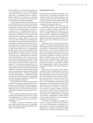 CONSUMO DE ADITIVOS ALIMENTARES E EFEITOS À SAÚDE 1661
Cad. Saúde Pública, Rio de Janeiro, 25(8):1653-1666, ago, 2009
não-esteróides. Foi constatada intolerância aos
corantes do grupo azo e aos antiinflamatórios
não-esteróides. Para os autores, esse resultado
sugere que a sensibilidade química múltipla a
aditivos alimentares e drogas que contenham
tinturas azo em crianças pode ser importante
para o diagnóstico da hipersensibilidade.
Outro estudo de caso de uma mulher com 44
anos e história de urticária crônica e de rinite per-
sistente. Seus sintomas respondiam bem à admi-
nistração de anti-histamínico. Foram realizados
os prick-test com diversos alérgenos, dentre eles,
os alimentares, e os resultados foram todos ne-
gativos. Nos exames bioquímicos foi encontrada
uma discreta eosinofilia (5%). Após melhora do
quadro de rinite e urticária recomendou-se dieta
de exclusão e o desafio DBPC com aditivos ali-
mentares.Todos os aditivos foram administrados
em cápsulas numa seqüência randomizada. Fo-
ram usadas nos desafios oito substâncias ativas e
quatro placebos com intervalos de uma semana.
A paciente foi controlada por duas horas depois
de cada desafio. Obtiveram-se os seguintes re-
sultados: após 30 minutos da ingestão de 10mg
do antioxidante butil hidroxianisol foi desenca-
deada rinite severa, desaparecendo os sintomas
30 minutos após a administração de anti-hista-
mínico. Similarmente, a rinite severa foi cons-
tatada quatro horas depois da ingestão de 25mg
do conservador metabissulfito de sódio; os sin-
tomas foram controlados também com anti-his-
tamínico. A urticária severa desencadeou-se 45
minutos após a ingestão de 100mg do realçador
de sabor glutamato monossódico. Novamente foi
observado o quadro de rinite severa, 30 minutos
e quatro horas depois da administração de 10mg
do butil hidroxitolueno e 25mg do metabisulfito
de sódio, respectivamente, e seguido de urticária
em 45 minutos à administração de 100mg de glu-
tamato monossódico. Nenhuma reação foi indu-
zida pelas cápsulas do placebo 56.
O estudo de Asero 56 demonstrou que embora
a intolerância ao aditivo alimentar raramente re-
presente a causa primária da urticária crônica, o
mesmo pode potencializar a urticária idiopática
subjacente como foi o caso da referida paciente,
cujo quadro foi agravado pelo glutamato monos-
sódico.
Outros estudos também apontaram os efeitos
adversos desencadeados pelo consumo de aditi-
vos, principalmente os corantes e conservadores,
em relação a manifestações de asma, urticária e
angioedema 57,58.
A Tabela 1 sumariza os principais estudos
aqui apresentados, destacando-se a população-
alvo, o tipo de estudo, aditivos alimentares inves-
tigados e resultados obtidos.
Considerações finais
O comportamento alimentar dos indivíduos cor-
responde não só aos hábitos alimentares, mas
também às práticas de seleção, aquisição, con-
servação e preparo relativas à alimentação. Tem
suas bases na infância, transmitidas pela família
e sustentadas pelas tradições, crenças e tabus
que passam de geração em geração.
Nas últimas décadas, com o acelerado pro-
cesso de urbanização vem ocorrendo mudanças
no modo de vida das famílias e nos hábitos ali-
mentares. A participação das mulheres no mer-
cado de trabalho, reduzindo a disponibilidade
de tempo para o cuidado da alimentação da fa-
mília, maior acesso a uma enorme variedade de
alimentos industrializados de fácil preparo e rá-
pido consumo têm contribuído para essas mu-
danças 59.
Atualmente, vem se observando que parale-
lamente ao consumo dos alimentos básicos há a
introdução de produtos industrializados, a partir
do estímulo do marketing das indústrias, com
destaque para o consumo de macarrão instan-
tâneo, achocolatados, iogurtes, biscoitos reche-
ados, biscoitos salgados e refrescos. Os anúncios
de televisão estimulam a compra de certos ali-
mentos normalmente de alta densidade ener-
gética (sacarose e gorduras trans e saturadas) e
de baixo valor nutritivo 59. Além disso, grande
parte desses produtos contém aditivos alimen-
tares, principalmente corantes, conservadores e
antioxidantes artificiais, que podem trazer riscos
à saúde.
Apesar dos escassos estudos sobre consumo
de aditivos e efeitos à saúde coletiva, em particu-
lar à saúde infantil, a nossa revisão sistemática da
literatura apontou a criança como um consumi-
dor potencial de alimentos com aditivos alimen-
tares, nomeadamente corantes artificiais. Tam-
bém demonstrou que o corante tartrazina tem
sido o mais investigado aparecendo em 84,6%
dos estudos, sendo avaliado de forma isolada em
45,6% deles. O corante tartrazina é o mais utili-
zado na indústria de alimentos e medicamen-
tos, portanto, se justifica o grande número de
estudos sobre o mesmo. Merece destaque aqui,
que outros corantes do grupo Azo como o ama-
relo crepúsculo e vermelho 40, além dos aditivos
conservadores e antioxidantes, também podem
provocar efeitos deletérios, sendo pertinente a
elaboração de mais pesquisas.
Em relação aos resultados dos estudos asso-
ciando o consumo de aditivos ao aparecimen-
to do câncer, identificaram-se divergências. Os
efeitos adversos à saúde foram observados, prin-
cipalmente nos estudos em que a IDA foi muito
elevada. Poucos trabalhos investigaram o trans-
 